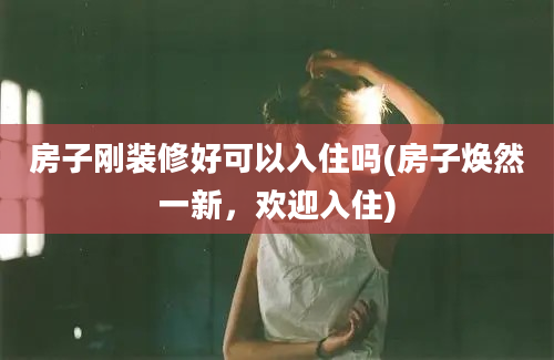 房子刚装修好可以入住吗(房子焕然一新，欢迎入住)