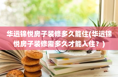 华远锦悦房子装修多久能住(华远锦悦房子装修需多久才能入住？)