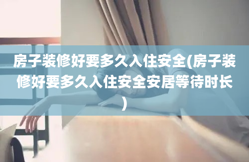 房子装修好要多久入住安全(房子装修好要多久入住安全安居等待时长)