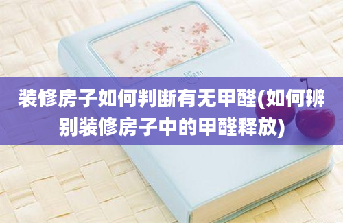 装修房子如何判断有无甲醛(如何辨别装修房子中的甲醛释放)