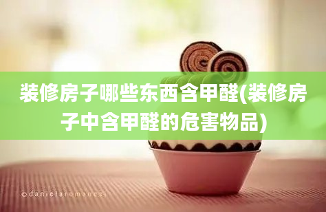 装修房子哪些东西含甲醛(装修房子中含甲醛的危害物品)