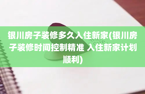 银川房子装修多久入住新家(银川房子装修时间控制精准 入住新家计划顺利)