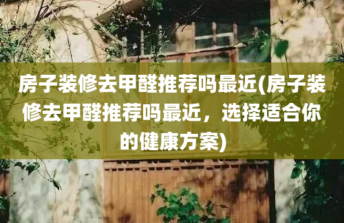 房子装修去甲醛推荐吗最近(房子装修去甲醛推荐吗最近，选择适合你的健康方案)