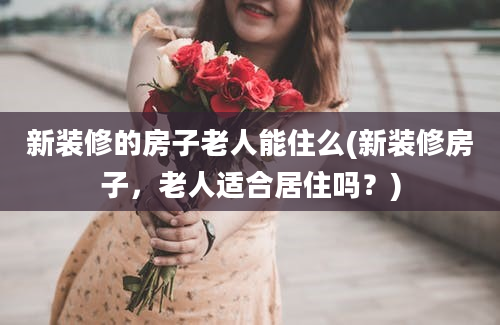 新装修的房子老人能住么(新装修房子，老人适合居住吗？)