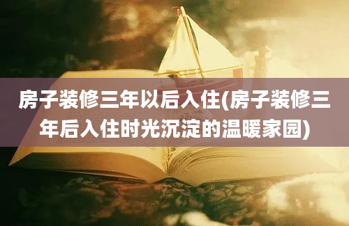 房子装修三年以后入住(房子装修三年后入住时光沉淀的温暖家园)