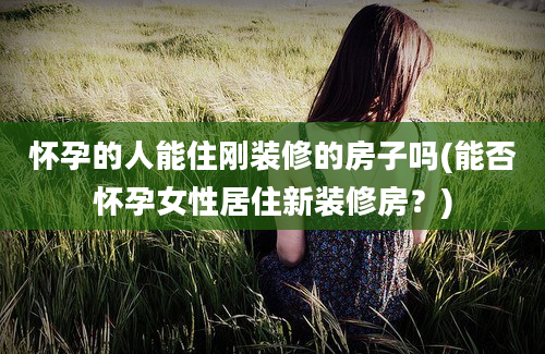 怀孕的人能住刚装修的房子吗(能否怀孕女性居住新装修房？)