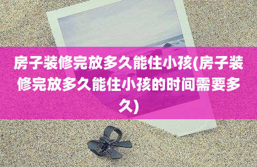 房子装修完放多久能住小孩(房子装修完放多久能住小孩的时间需要多久)