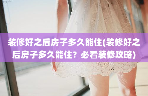 装修好之后房子多久能住(装修好之后房子多久能住？必看装修攻略)