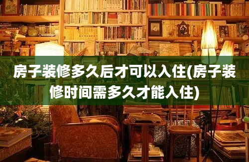 房子装修多久后才可以入住(房子装修时间需多久才能入住)