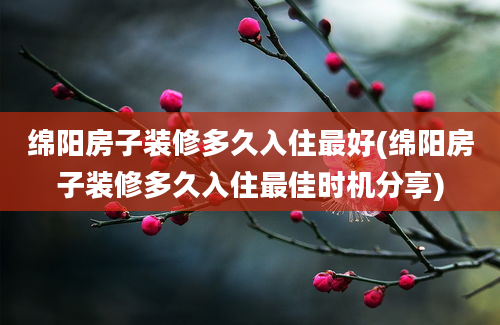 绵阳房子装修多久入住最好(绵阳房子装修多久入住最佳时机分享)