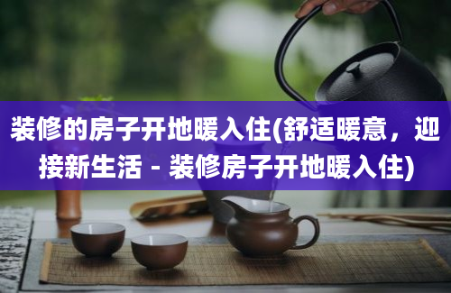 装修的房子开地暖入住(舒适暖意，迎接新生活 - 装修房子开地暖入住)