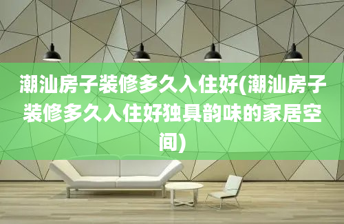 潮汕房子装修多久入住好(潮汕房子装修多久入住好独具韵味的家居空间)