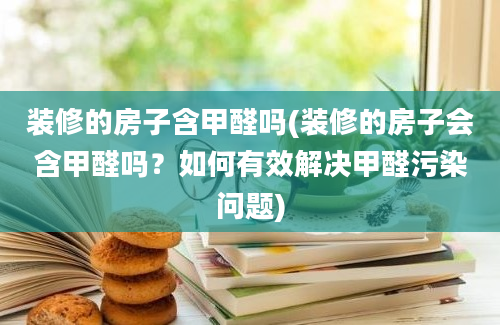 装修的房子含甲醛吗(装修的房子会含甲醛吗？如何有效解决甲醛污染问题)