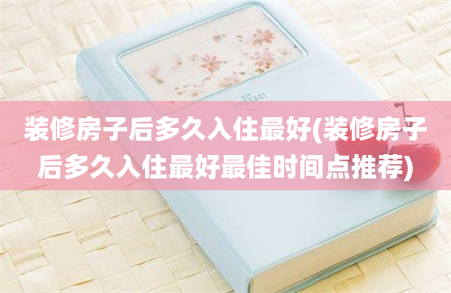 装修房子后多久入住最好(装修房子后多久入住最好最佳时间点推荐)