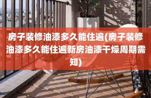 房子装修油漆多久能住遍(房子装修油漆多久能住遍新房油漆干燥周期需知)