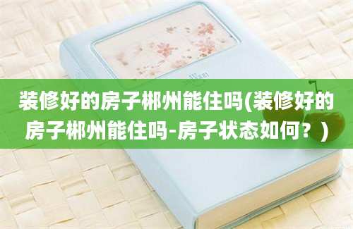 装修好的房子郴州能住吗(装修好的房子郴州能住吗-房子状态如何？)