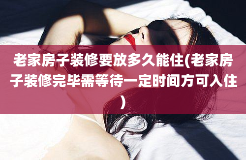 老家房子装修要放多久能住(老家房子装修完毕需等待一定时间方可入住)