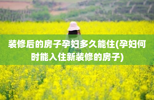 装修后的房子孕妇多久能住(孕妇何时能入住新装修的房子)