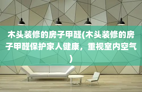 木头装修的房子甲醛(木头装修的房子甲醛保护家人健康，重视室内空气)