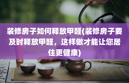 装修房子如何释放甲醛(装修房子要及时释放甲醛，这样做才能让您居住更健康)