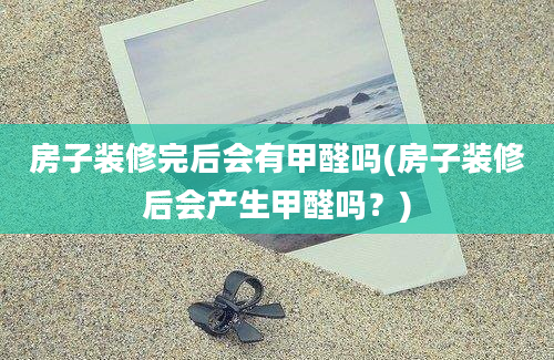 房子装修完后会有甲醛吗(房子装修后会产生甲醛吗？)