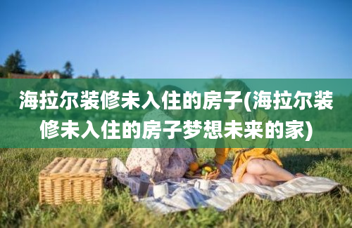 海拉尔装修未入住的房子(海拉尔装修未入住的房子梦想未来的家)