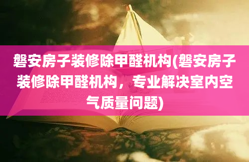 磐安房子装修除甲醛机构(磐安房子装修除甲醛机构，专业解决室内空气质量问题)