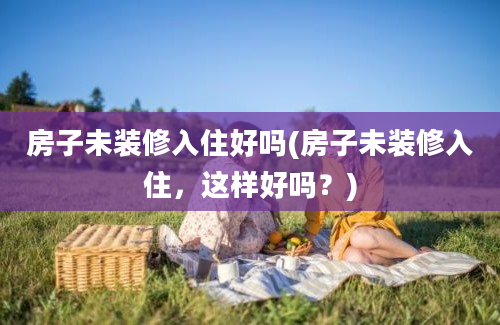 房子未装修入住好吗(房子未装修入住，这样好吗？)