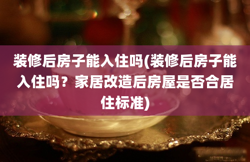 装修后房子能入住吗(装修后房子能入住吗？家居改造后房屋是否合居住标准)