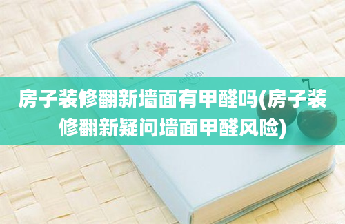 房子装修翻新墙面有甲醛吗(房子装修翻新疑问墙面甲醛风险)