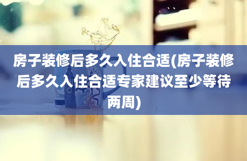 房子装修后多久入住合适(房子装修后多久入住合适专家建议至少等待两周)