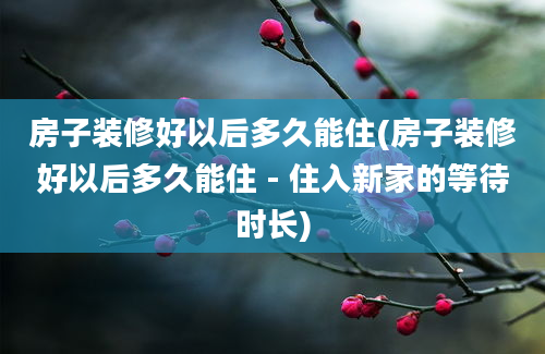 房子装修好以后多久能住(房子装修好以后多久能住 - 住入新家的等待时长)