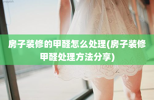 房子装修的甲醛怎么处理(房子装修甲醛处理方法分享)