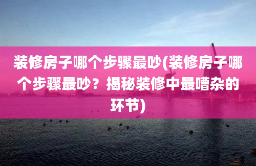 装修房子哪个步骤最吵(装修房子哪个步骤最吵？揭秘装修中最嘈杂的环节)