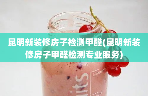 昆明新装修房子检测甲醛(昆明新装修房子甲醛检测专业服务)