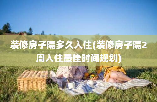 装修房子隔多久入住(装修房子隔2周入住最佳时间规划)