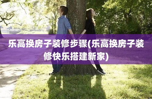 乐高换房子装修步骤(乐高换房子装修快乐搭建新家)