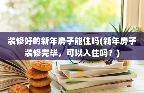 装修好的新年房子能住吗(新年房子装修完毕，可以入住吗？)