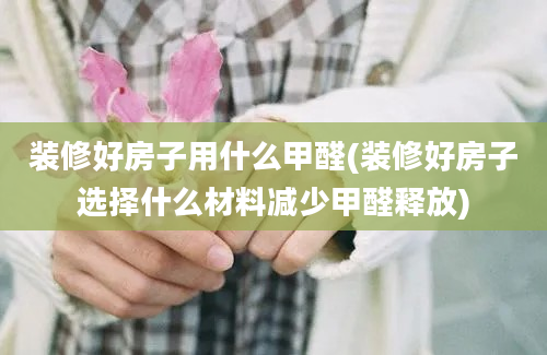 装修好房子用什么甲醛(装修好房子选择什么材料减少甲醛释放)