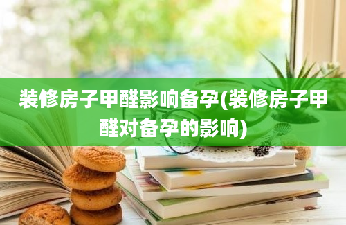 装修房子甲醛影响备孕(装修房子甲醛对备孕的影响)