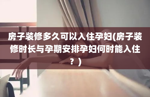 房子装修多久可以入住孕妇(房子装修时长与孕期安排孕妇何时能入住？)