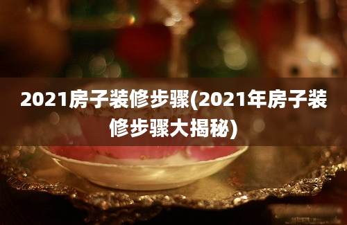 2021房子装修步骤(2021年房子装修步骤大揭秘)