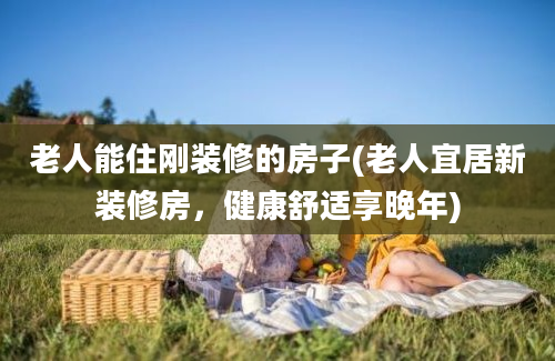 老人能住刚装修的房子(老人宜居新装修房，健康舒适享晚年)