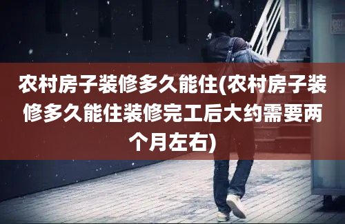 农村房子装修多久能住(农村房子装修多久能住装修完工后大约需要两个月左右)