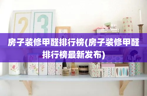 房子装修甲醛排行榜(房子装修甲醛排行榜最新发布)