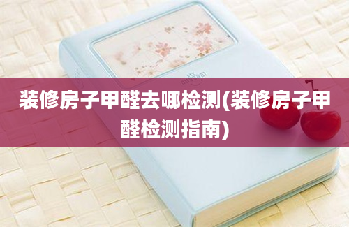 装修房子甲醛去哪检测(装修房子甲醛检测指南)