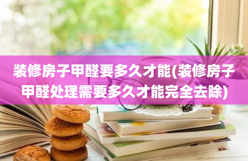 装修房子甲醛要多久才能(装修房子甲醛处理需要多久才能完全去除)