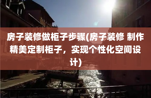 房子装修做柜子步骤(房子装修 制作精美定制柜子，实现个性化空间设计)