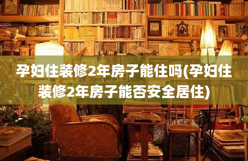 孕妇住装修2年房子能住吗(孕妇住装修2年房子能否安全居住)