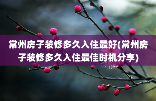 常州房子装修多久入住最好(常州房子装修多久入住最佳时机分享)